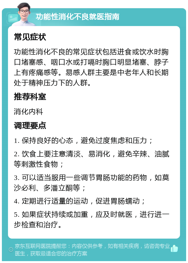 功能性消化不良就医指南 常见症状 功能性消化不良的常见症状包括进食或饮水时胸口堵塞感、咽口水或打嗝时胸口明显堵塞、脖子上有疼痛感等。易感人群主要是中老年人和长期处于精神压力下的人群。 推荐科室 消化内科 调理要点 1. 保持良好的心态，避免过度焦虑和压力； 2. 饮食上要注意清淡、易消化，避免辛辣、油腻等刺激性食物； 3. 可以适当服用一些调节胃肠功能的药物，如莫沙必利、多潘立酮等； 4. 定期进行适量的运动，促进胃肠蠕动； 5. 如果症状持续或加重，应及时就医，进行进一步检查和治疗。