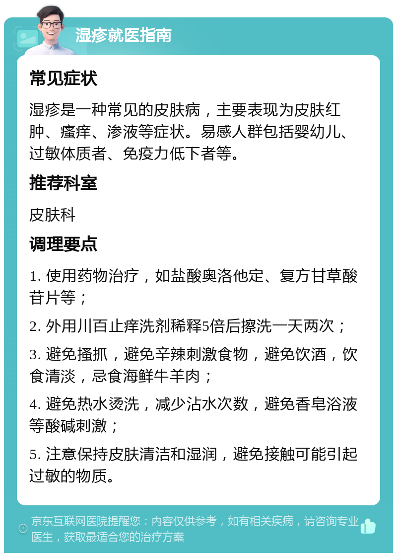 湿疹就医指南 常见症状 湿疹是一种常见的皮肤病，主要表现为皮肤红肿、瘙痒、渗液等症状。易感人群包括婴幼儿、过敏体质者、免疫力低下者等。 推荐科室 皮肤科 调理要点 1. 使用药物治疗，如盐酸奥洛他定、复方甘草酸苷片等； 2. 外用川百止痒洗剂稀释5倍后擦洗一天两次； 3. 避免搔抓，避免辛辣刺激食物，避免饮酒，饮食清淡，忌食海鲜牛羊肉； 4. 避免热水烫洗，减少沾水次数，避免香皂浴液等酸碱刺激； 5. 注意保持皮肤清洁和湿润，避免接触可能引起过敏的物质。