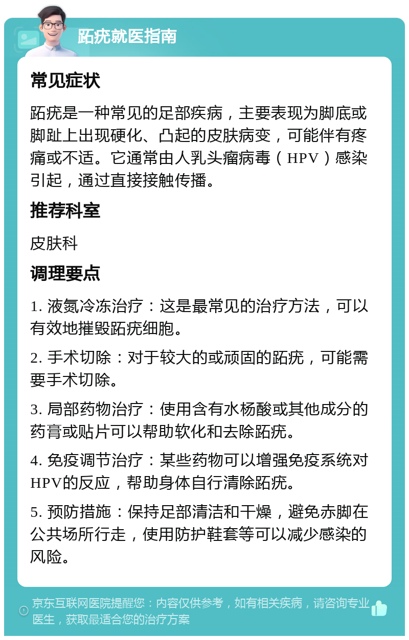 跖疣就医指南 常见症状 跖疣是一种常见的足部疾病，主要表现为脚底或脚趾上出现硬化、凸起的皮肤病变，可能伴有疼痛或不适。它通常由人乳头瘤病毒（HPV）感染引起，通过直接接触传播。 推荐科室 皮肤科 调理要点 1. 液氮冷冻治疗：这是最常见的治疗方法，可以有效地摧毁跖疣细胞。 2. 手术切除：对于较大的或顽固的跖疣，可能需要手术切除。 3. 局部药物治疗：使用含有水杨酸或其他成分的药膏或贴片可以帮助软化和去除跖疣。 4. 免疫调节治疗：某些药物可以增强免疫系统对HPV的反应，帮助身体自行清除跖疣。 5. 预防措施：保持足部清洁和干燥，避免赤脚在公共场所行走，使用防护鞋套等可以减少感染的风险。