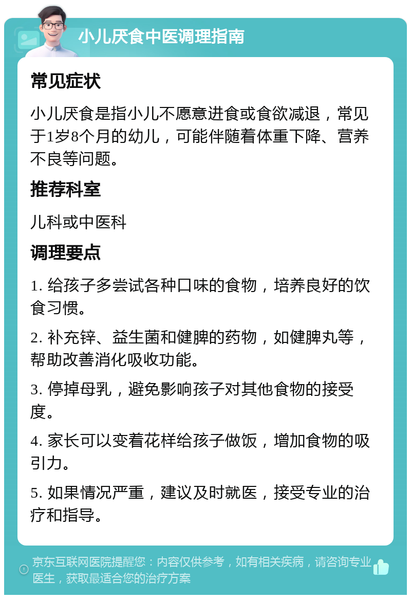 小儿厌食中医调理指南 常见症状 小儿厌食是指小儿不愿意进食或食欲减退，常见于1岁8个月的幼儿，可能伴随着体重下降、营养不良等问题。 推荐科室 儿科或中医科 调理要点 1. 给孩子多尝试各种口味的食物，培养良好的饮食习惯。 2. 补充锌、益生菌和健脾的药物，如健脾丸等，帮助改善消化吸收功能。 3. 停掉母乳，避免影响孩子对其他食物的接受度。 4. 家长可以变着花样给孩子做饭，增加食物的吸引力。 5. 如果情况严重，建议及时就医，接受专业的治疗和指导。