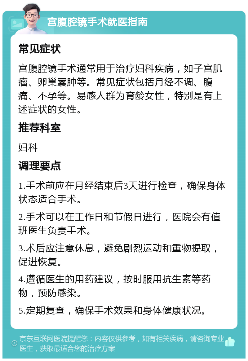 宫腹腔镜手术就医指南 常见症状 宫腹腔镜手术通常用于治疗妇科疾病，如子宫肌瘤、卵巢囊肿等。常见症状包括月经不调、腹痛、不孕等。易感人群为育龄女性，特别是有上述症状的女性。 推荐科室 妇科 调理要点 1.手术前应在月经结束后3天进行检查，确保身体状态适合手术。 2.手术可以在工作日和节假日进行，医院会有值班医生负责手术。 3.术后应注意休息，避免剧烈运动和重物提取，促进恢复。 4.遵循医生的用药建议，按时服用抗生素等药物，预防感染。 5.定期复查，确保手术效果和身体健康状况。