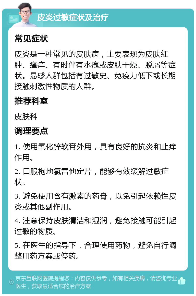 皮炎过敏症状及治疗 常见症状 皮炎是一种常见的皮肤病，主要表现为皮肤红肿、瘙痒、有时伴有水疱或皮肤干燥、脱屑等症状。易感人群包括有过敏史、免疫力低下或长期接触刺激性物质的人群。 推荐科室 皮肤科 调理要点 1. 使用氧化锌软膏外用，具有良好的抗炎和止痒作用。 2. 口服枸地氯雷他定片，能够有效缓解过敏症状。 3. 避免使用含有激素的药膏，以免引起依赖性皮炎或其他副作用。 4. 注意保持皮肤清洁和湿润，避免接触可能引起过敏的物质。 5. 在医生的指导下，合理使用药物，避免自行调整用药方案或停药。