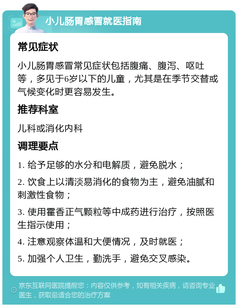 小儿肠胃感冒就医指南 常见症状 小儿肠胃感冒常见症状包括腹痛、腹泻、呕吐等，多见于6岁以下的儿童，尤其是在季节交替或气候变化时更容易发生。 推荐科室 儿科或消化内科 调理要点 1. 给予足够的水分和电解质，避免脱水； 2. 饮食上以清淡易消化的食物为主，避免油腻和刺激性食物； 3. 使用霍香正气颗粒等中成药进行治疗，按照医生指示使用； 4. 注意观察体温和大便情况，及时就医； 5. 加强个人卫生，勤洗手，避免交叉感染。