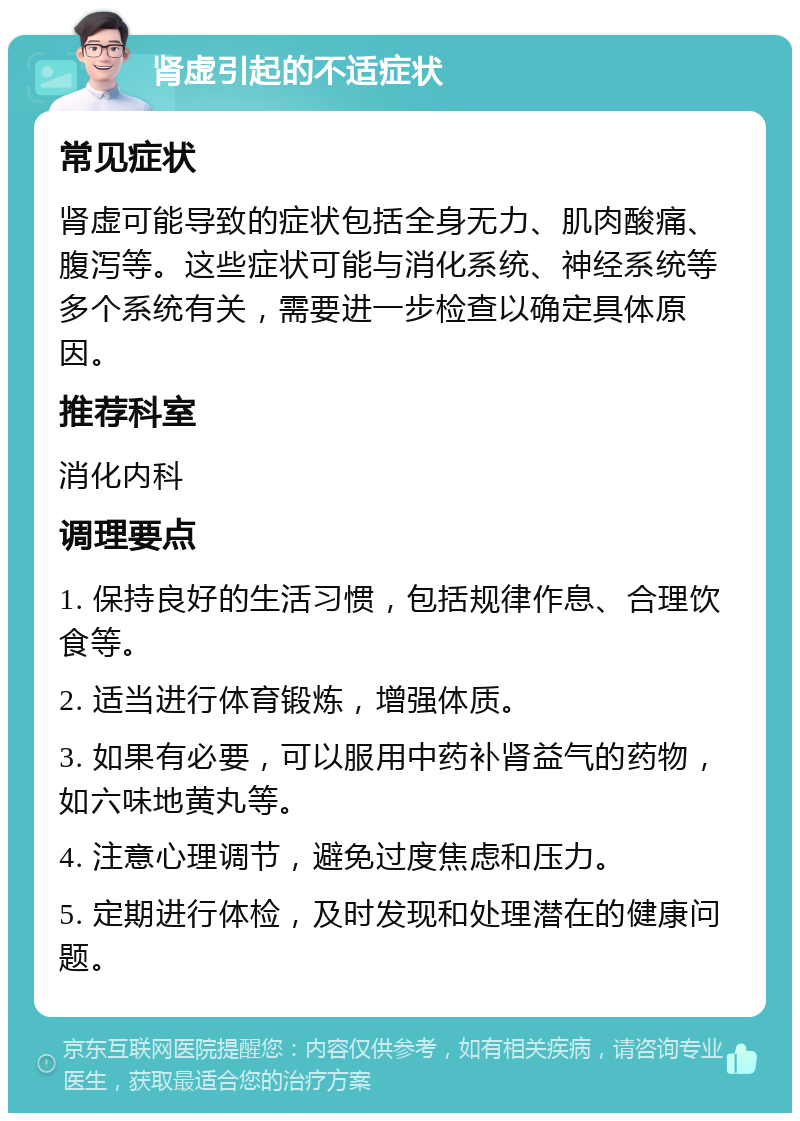 肾虚引起的不适症状 常见症状 肾虚可能导致的症状包括全身无力、肌肉酸痛、腹泻等。这些症状可能与消化系统、神经系统等多个系统有关，需要进一步检查以确定具体原因。 推荐科室 消化内科 调理要点 1. 保持良好的生活习惯，包括规律作息、合理饮食等。 2. 适当进行体育锻炼，增强体质。 3. 如果有必要，可以服用中药补肾益气的药物，如六味地黄丸等。 4. 注意心理调节，避免过度焦虑和压力。 5. 定期进行体检，及时发现和处理潜在的健康问题。