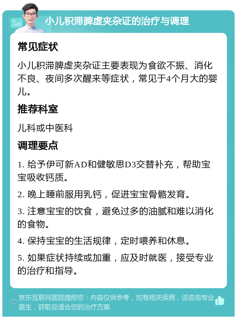 小儿积滞脾虚夹杂证的治疗与调理 常见症状 小儿积滞脾虚夹杂证主要表现为食欲不振、消化不良、夜间多次醒来等症状，常见于4个月大的婴儿。 推荐科室 儿科或中医科 调理要点 1. 给予伊可新AD和健敏思D3交替补充，帮助宝宝吸收钙质。 2. 晚上睡前服用乳钙，促进宝宝骨骼发育。 3. 注意宝宝的饮食，避免过多的油腻和难以消化的食物。 4. 保持宝宝的生活规律，定时喂养和休息。 5. 如果症状持续或加重，应及时就医，接受专业的治疗和指导。