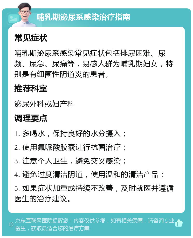 哺乳期泌尿系感染治疗指南 常见症状 哺乳期泌尿系感染常见症状包括排尿困难、尿频、尿急、尿痛等，易感人群为哺乳期妇女，特别是有细菌性阴道炎的患者。 推荐科室 泌尿外科或妇产科 调理要点 1. 多喝水，保持良好的水分摄入； 2. 使用氟哌酸胶囊进行抗菌治疗； 3. 注意个人卫生，避免交叉感染； 4. 避免过度清洁阴道，使用温和的清洁产品； 5. 如果症状加重或持续不改善，及时就医并遵循医生的治疗建议。