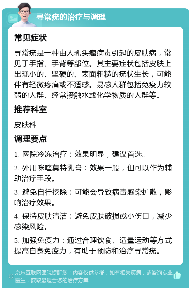 寻常疣的治疗与调理 常见症状 寻常疣是一种由人乳头瘤病毒引起的皮肤病，常见于手指、手背等部位。其主要症状包括皮肤上出现小的、坚硬的、表面粗糙的疣状生长，可能伴有轻微疼痛或不适感。易感人群包括免疫力较弱的人群、经常接触水或化学物质的人群等。 推荐科室 皮肤科 调理要点 1. 医院冷冻治疗：效果明显，建议首选。 2. 外用咪喹莫特乳膏：效果一般，但可以作为辅助治疗手段。 3. 避免自行挖除：可能会导致病毒感染扩散，影响治疗效果。 4. 保持皮肤清洁：避免皮肤破损或小伤口，减少感染风险。 5. 加强免疫力：通过合理饮食、适量运动等方式提高自身免疫力，有助于预防和治疗寻常疣。