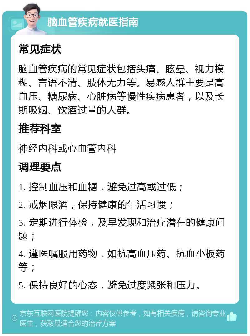 脑血管疾病就医指南 常见症状 脑血管疾病的常见症状包括头痛、眩晕、视力模糊、言语不清、肢体无力等。易感人群主要是高血压、糖尿病、心脏病等慢性疾病患者，以及长期吸烟、饮酒过量的人群。 推荐科室 神经内科或心血管内科 调理要点 1. 控制血压和血糖，避免过高或过低； 2. 戒烟限酒，保持健康的生活习惯； 3. 定期进行体检，及早发现和治疗潜在的健康问题； 4. 遵医嘱服用药物，如抗高血压药、抗血小板药等； 5. 保持良好的心态，避免过度紧张和压力。