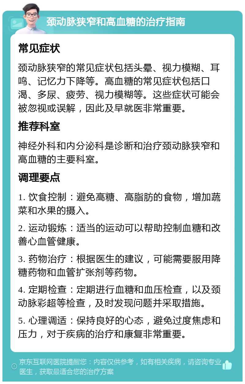 颈动脉狭窄和高血糖的治疗指南 常见症状 颈动脉狭窄的常见症状包括头晕、视力模糊、耳鸣、记忆力下降等。高血糖的常见症状包括口渴、多尿、疲劳、视力模糊等。这些症状可能会被忽视或误解，因此及早就医非常重要。 推荐科室 神经外科和内分泌科是诊断和治疗颈动脉狭窄和高血糖的主要科室。 调理要点 1. 饮食控制：避免高糖、高脂肪的食物，增加蔬菜和水果的摄入。 2. 运动锻炼：适当的运动可以帮助控制血糖和改善心血管健康。 3. 药物治疗：根据医生的建议，可能需要服用降糖药物和血管扩张剂等药物。 4. 定期检查：定期进行血糖和血压检查，以及颈动脉彩超等检查，及时发现问题并采取措施。 5. 心理调适：保持良好的心态，避免过度焦虑和压力，对于疾病的治疗和康复非常重要。