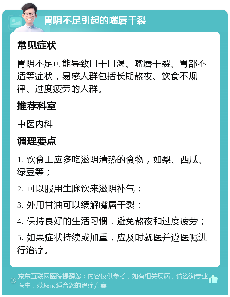 胃阴不足引起的嘴唇干裂 常见症状 胃阴不足可能导致口干口渴、嘴唇干裂、胃部不适等症状，易感人群包括长期熬夜、饮食不规律、过度疲劳的人群。 推荐科室 中医内科 调理要点 1. 饮食上应多吃滋阴清热的食物，如梨、西瓜、绿豆等； 2. 可以服用生脉饮来滋阴补气； 3. 外用甘油可以缓解嘴唇干裂； 4. 保持良好的生活习惯，避免熬夜和过度疲劳； 5. 如果症状持续或加重，应及时就医并遵医嘱进行治疗。