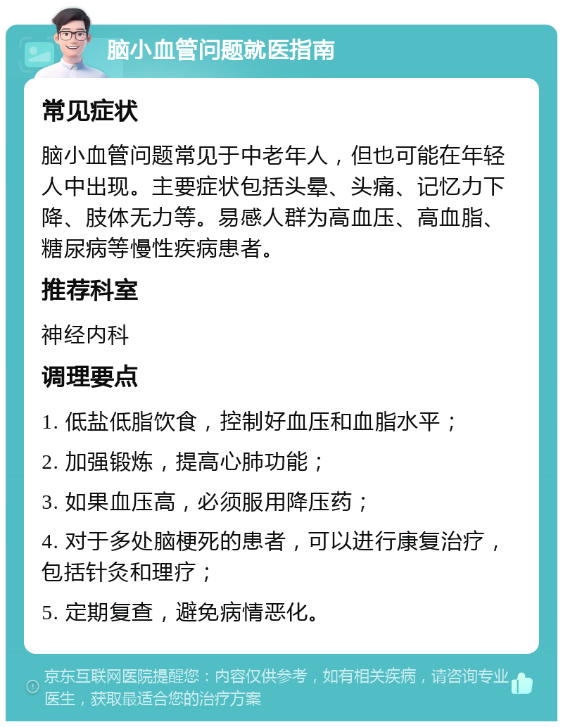 脑小血管问题就医指南 常见症状 脑小血管问题常见于中老年人，但也可能在年轻人中出现。主要症状包括头晕、头痛、记忆力下降、肢体无力等。易感人群为高血压、高血脂、糖尿病等慢性疾病患者。 推荐科室 神经内科 调理要点 1. 低盐低脂饮食，控制好血压和血脂水平； 2. 加强锻炼，提高心肺功能； 3. 如果血压高，必须服用降压药； 4. 对于多处脑梗死的患者，可以进行康复治疗，包括针灸和理疗； 5. 定期复查，避免病情恶化。