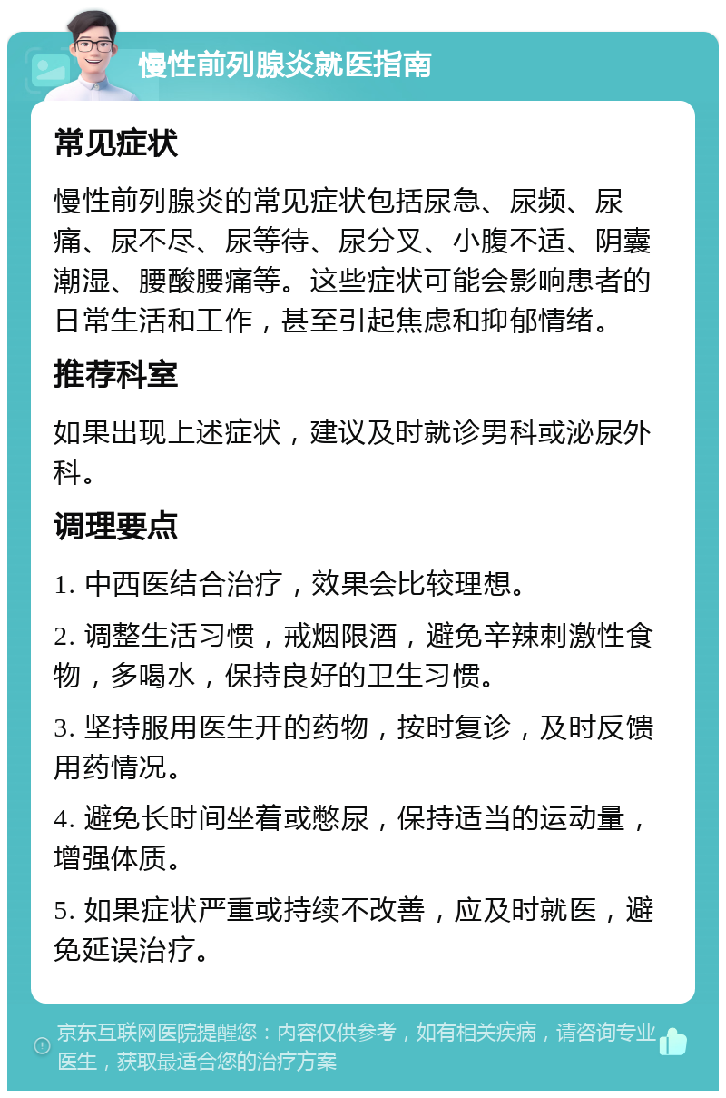 慢性前列腺炎就医指南 常见症状 慢性前列腺炎的常见症状包括尿急、尿频、尿痛、尿不尽、尿等待、尿分叉、小腹不适、阴囊潮湿、腰酸腰痛等。这些症状可能会影响患者的日常生活和工作，甚至引起焦虑和抑郁情绪。 推荐科室 如果出现上述症状，建议及时就诊男科或泌尿外科。 调理要点 1. 中西医结合治疗，效果会比较理想。 2. 调整生活习惯，戒烟限酒，避免辛辣刺激性食物，多喝水，保持良好的卫生习惯。 3. 坚持服用医生开的药物，按时复诊，及时反馈用药情况。 4. 避免长时间坐着或憋尿，保持适当的运动量，增强体质。 5. 如果症状严重或持续不改善，应及时就医，避免延误治疗。