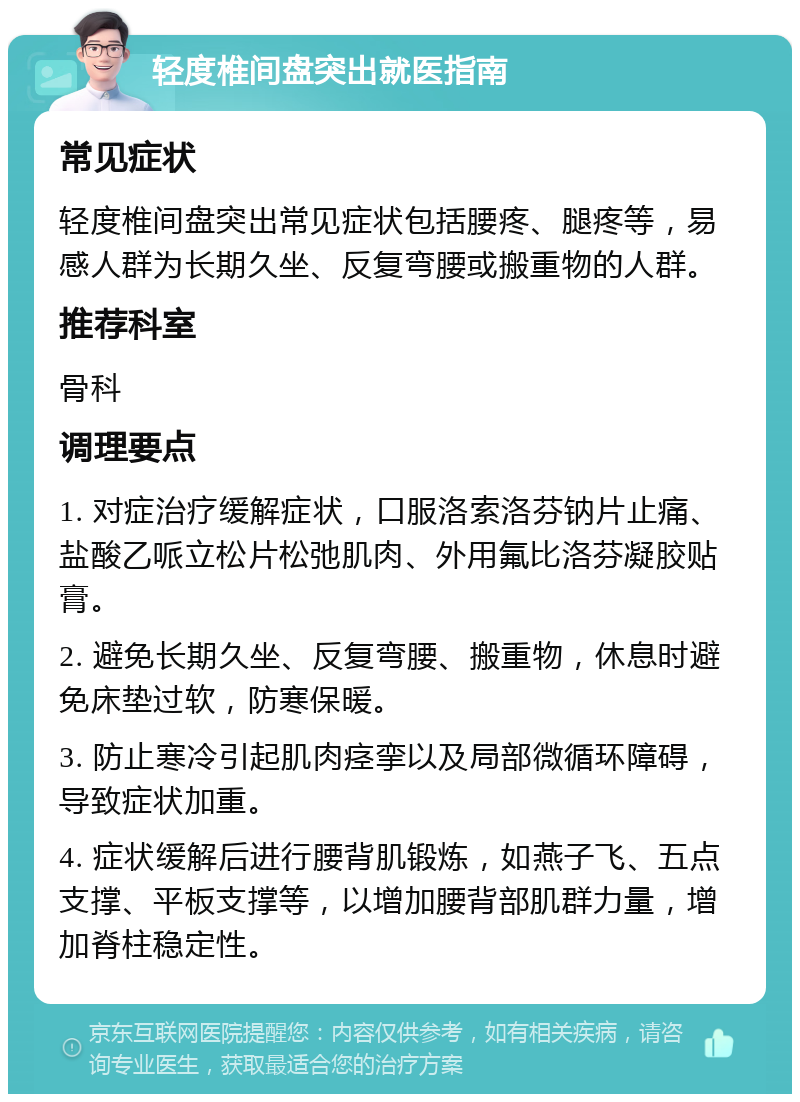 轻度椎间盘突出就医指南 常见症状 轻度椎间盘突出常见症状包括腰疼、腿疼等，易感人群为长期久坐、反复弯腰或搬重物的人群。 推荐科室 骨科 调理要点 1. 对症治疗缓解症状，口服洛索洛芬钠片止痛、盐酸乙哌立松片松弛肌肉、外用氟比洛芬凝胶贴膏。 2. 避免长期久坐、反复弯腰、搬重物，休息时避免床垫过软，防寒保暖。 3. 防止寒冷引起肌肉痉挛以及局部微循环障碍，导致症状加重。 4. 症状缓解后进行腰背肌锻炼，如燕子飞、五点支撑、平板支撑等，以增加腰背部肌群力量，增加脊柱稳定性。