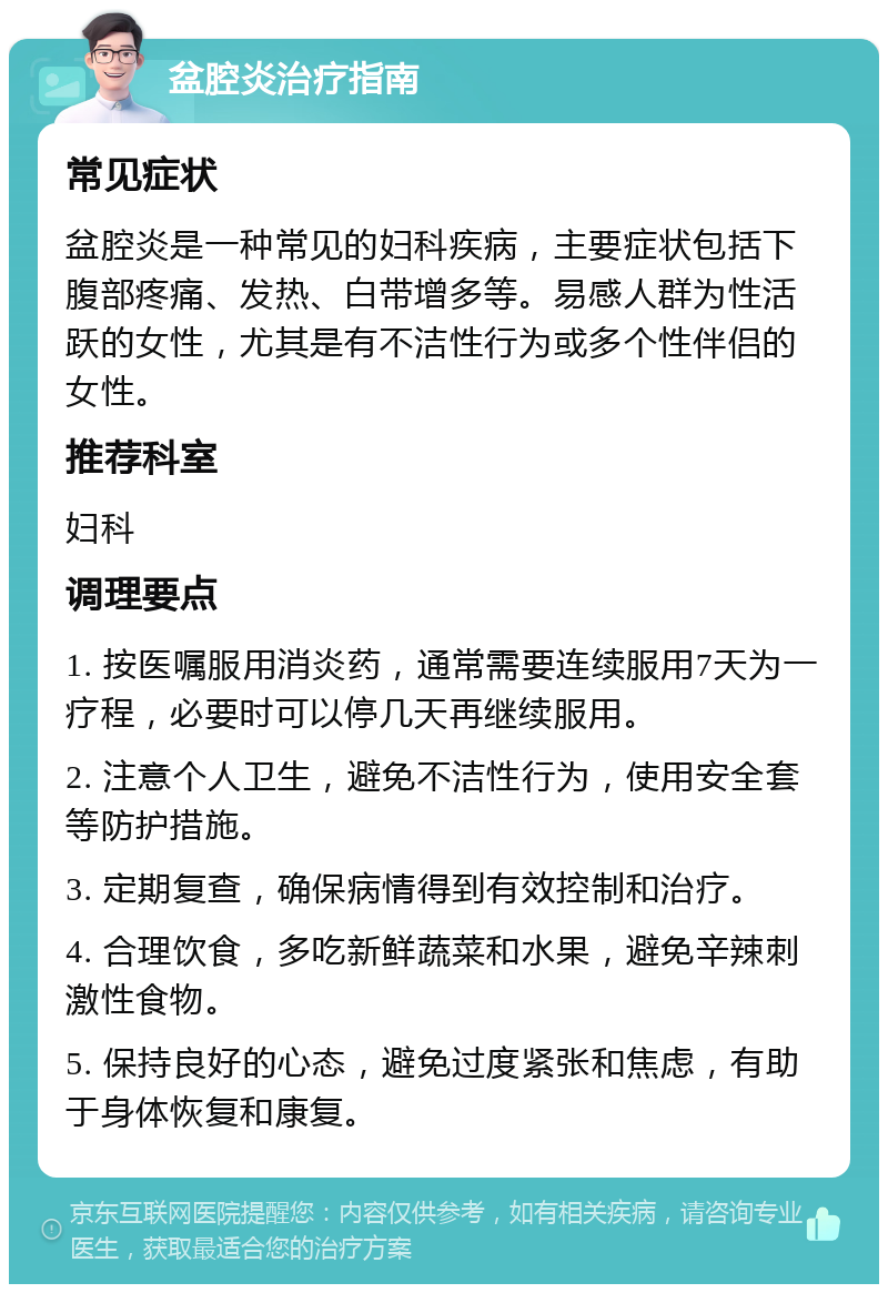 盆腔炎治疗指南 常见症状 盆腔炎是一种常见的妇科疾病，主要症状包括下腹部疼痛、发热、白带增多等。易感人群为性活跃的女性，尤其是有不洁性行为或多个性伴侣的女性。 推荐科室 妇科 调理要点 1. 按医嘱服用消炎药，通常需要连续服用7天为一疗程，必要时可以停几天再继续服用。 2. 注意个人卫生，避免不洁性行为，使用安全套等防护措施。 3. 定期复查，确保病情得到有效控制和治疗。 4. 合理饮食，多吃新鲜蔬菜和水果，避免辛辣刺激性食物。 5. 保持良好的心态，避免过度紧张和焦虑，有助于身体恢复和康复。