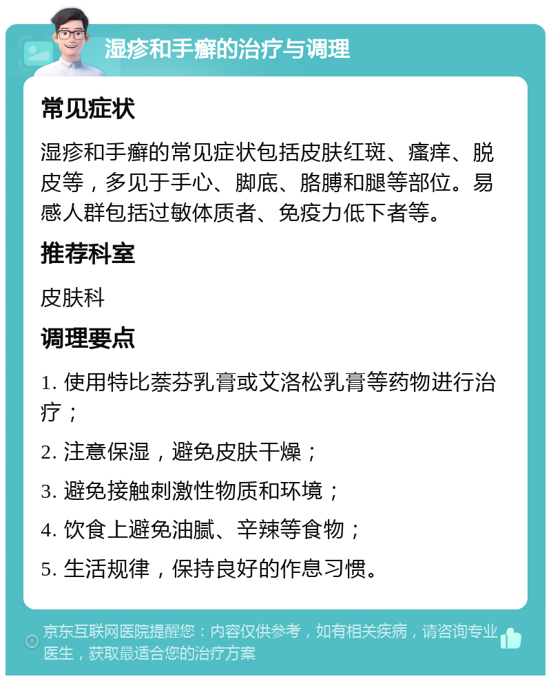 湿疹和手癣的治疗与调理 常见症状 湿疹和手癣的常见症状包括皮肤红斑、瘙痒、脱皮等，多见于手心、脚底、胳膊和腿等部位。易感人群包括过敏体质者、免疫力低下者等。 推荐科室 皮肤科 调理要点 1. 使用特比萘芬乳膏或艾洛松乳膏等药物进行治疗； 2. 注意保湿，避免皮肤干燥； 3. 避免接触刺激性物质和环境； 4. 饮食上避免油腻、辛辣等食物； 5. 生活规律，保持良好的作息习惯。