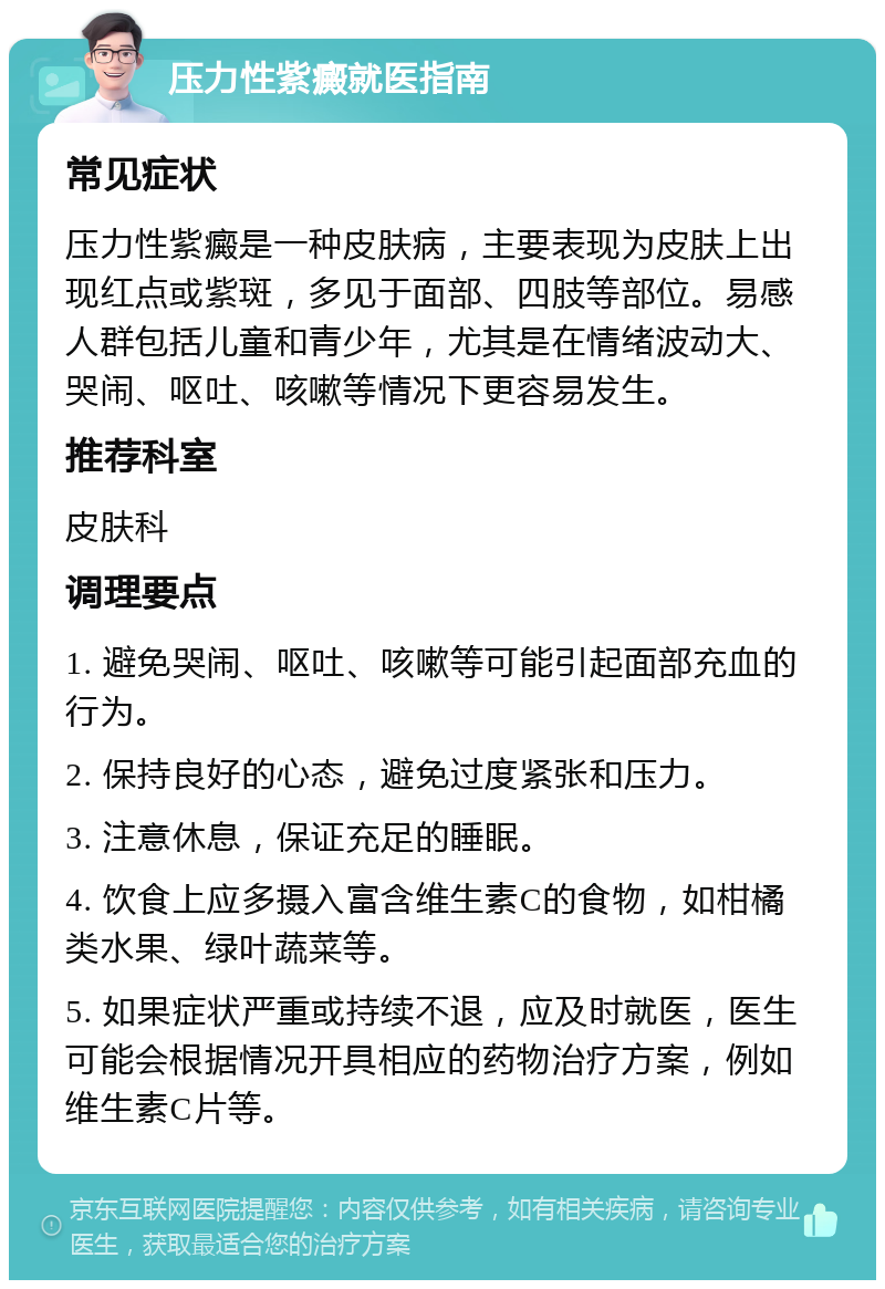 压力性紫癜就医指南 常见症状 压力性紫癜是一种皮肤病，主要表现为皮肤上出现红点或紫斑，多见于面部、四肢等部位。易感人群包括儿童和青少年，尤其是在情绪波动大、哭闹、呕吐、咳嗽等情况下更容易发生。 推荐科室 皮肤科 调理要点 1. 避免哭闹、呕吐、咳嗽等可能引起面部充血的行为。 2. 保持良好的心态，避免过度紧张和压力。 3. 注意休息，保证充足的睡眠。 4. 饮食上应多摄入富含维生素C的食物，如柑橘类水果、绿叶蔬菜等。 5. 如果症状严重或持续不退，应及时就医，医生可能会根据情况开具相应的药物治疗方案，例如维生素C片等。