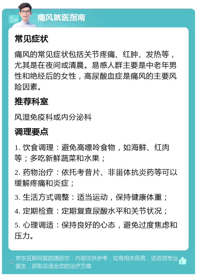 痛风就医指南 常见症状 痛风的常见症状包括关节疼痛、红肿、发热等，尤其是在夜间或清晨。易感人群主要是中老年男性和绝经后的女性，高尿酸血症是痛风的主要风险因素。 推荐科室 风湿免疫科或内分泌科 调理要点 1. 饮食调理：避免高嘌呤食物，如海鲜、红肉等；多吃新鲜蔬菜和水果； 2. 药物治疗：依托考昔片、非甾体抗炎药等可以缓解疼痛和炎症； 3. 生活方式调整：适当运动，保持健康体重； 4. 定期检查：定期复查尿酸水平和关节状况； 5. 心理调适：保持良好的心态，避免过度焦虑和压力。