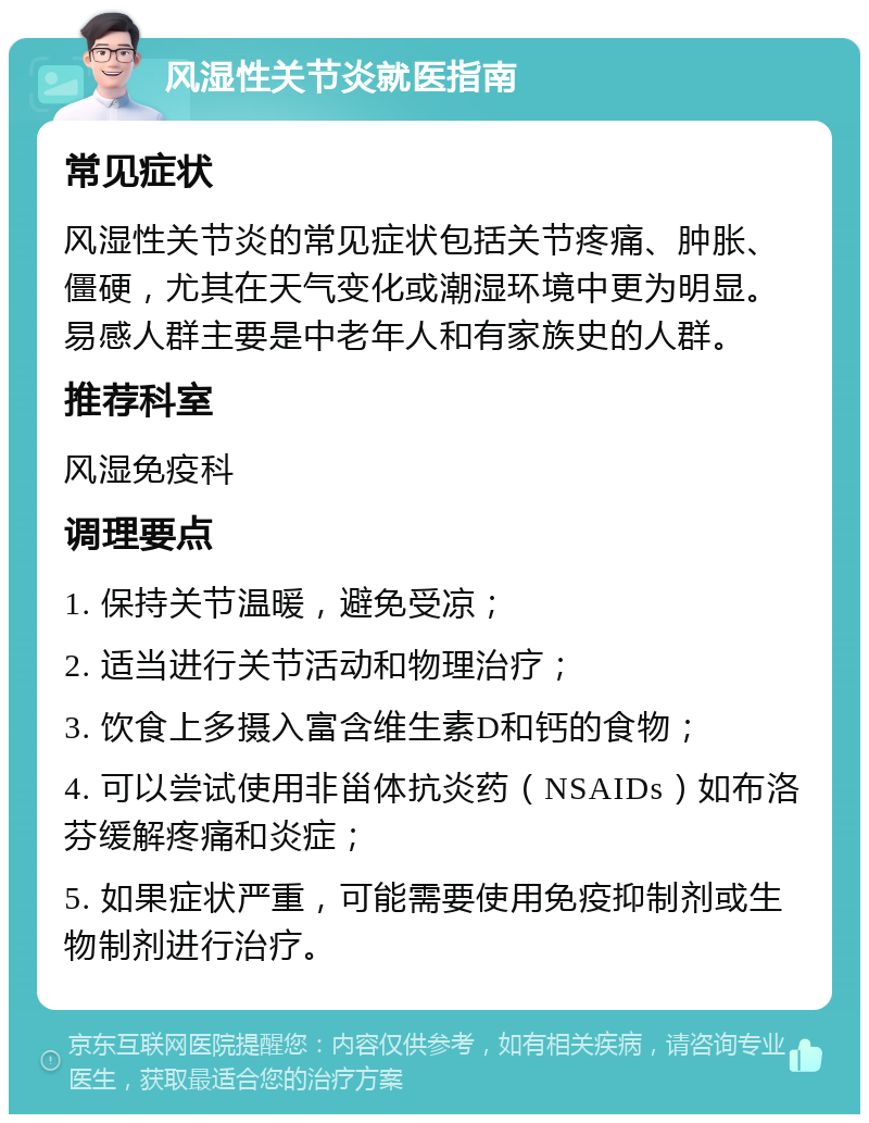 风湿性关节炎就医指南 常见症状 风湿性关节炎的常见症状包括关节疼痛、肿胀、僵硬，尤其在天气变化或潮湿环境中更为明显。易感人群主要是中老年人和有家族史的人群。 推荐科室 风湿免疫科 调理要点 1. 保持关节温暖，避免受凉； 2. 适当进行关节活动和物理治疗； 3. 饮食上多摄入富含维生素D和钙的食物； 4. 可以尝试使用非甾体抗炎药（NSAIDs）如布洛芬缓解疼痛和炎症； 5. 如果症状严重，可能需要使用免疫抑制剂或生物制剂进行治疗。