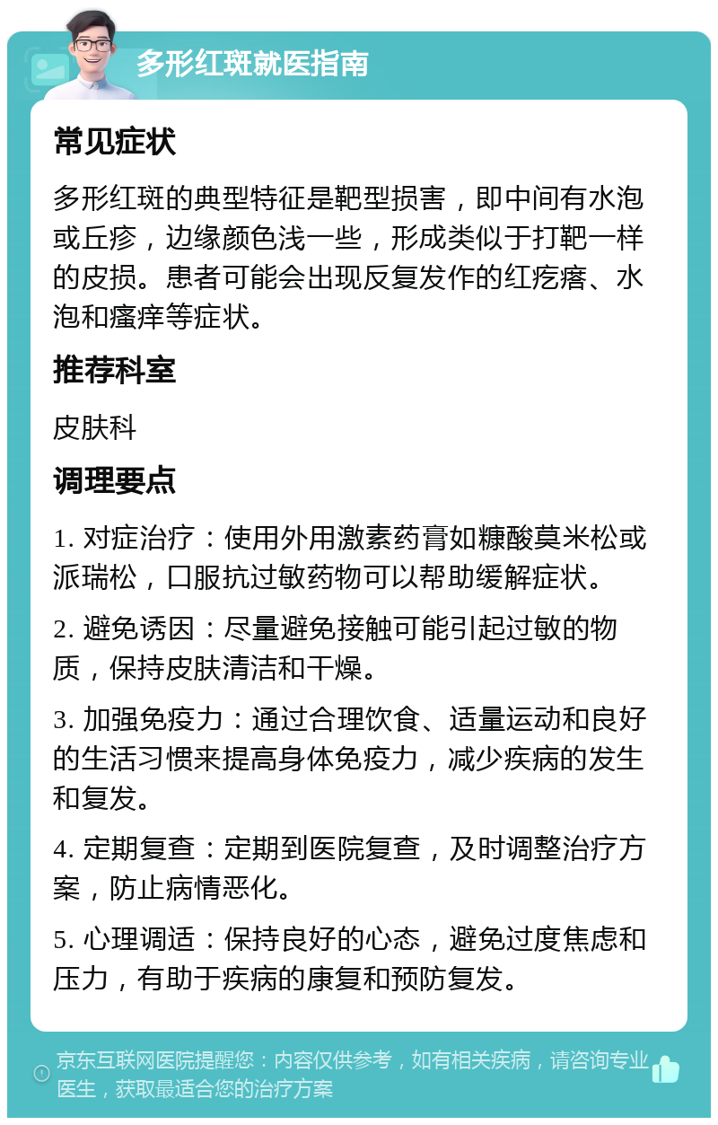 多形红斑就医指南 常见症状 多形红斑的典型特征是靶型损害，即中间有水泡或丘疹，边缘颜色浅一些，形成类似于打靶一样的皮损。患者可能会出现反复发作的红疙瘩、水泡和瘙痒等症状。 推荐科室 皮肤科 调理要点 1. 对症治疗：使用外用激素药膏如糠酸莫米松或派瑞松，口服抗过敏药物可以帮助缓解症状。 2. 避免诱因：尽量避免接触可能引起过敏的物质，保持皮肤清洁和干燥。 3. 加强免疫力：通过合理饮食、适量运动和良好的生活习惯来提高身体免疫力，减少疾病的发生和复发。 4. 定期复查：定期到医院复查，及时调整治疗方案，防止病情恶化。 5. 心理调适：保持良好的心态，避免过度焦虑和压力，有助于疾病的康复和预防复发。