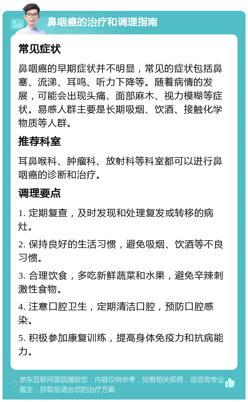 鼻咽癌的治疗和调理指南 常见症状 鼻咽癌的早期症状并不明显，常见的症状包括鼻塞、流涕、耳鸣、听力下降等。随着病情的发展，可能会出现头痛、面部麻木、视力模糊等症状。易感人群主要是长期吸烟、饮酒、接触化学物质等人群。 推荐科室 耳鼻喉科、肿瘤科、放射科等科室都可以进行鼻咽癌的诊断和治疗。 调理要点 1. 定期复查，及时发现和处理复发或转移的病灶。 2. 保持良好的生活习惯，避免吸烟、饮酒等不良习惯。 3. 合理饮食，多吃新鲜蔬菜和水果，避免辛辣刺激性食物。 4. 注意口腔卫生，定期清洁口腔，预防口腔感染。 5. 积极参加康复训练，提高身体免疫力和抗病能力。