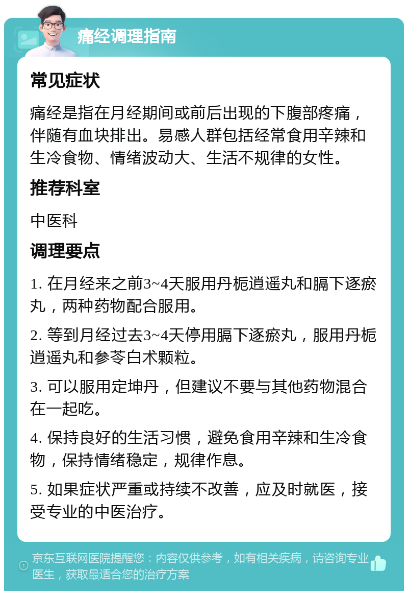 痛经调理指南 常见症状 痛经是指在月经期间或前后出现的下腹部疼痛，伴随有血块排出。易感人群包括经常食用辛辣和生冷食物、情绪波动大、生活不规律的女性。 推荐科室 中医科 调理要点 1. 在月经来之前3~4天服用丹栀逍遥丸和膈下逐瘀丸，两种药物配合服用。 2. 等到月经过去3~4天停用膈下逐瘀丸，服用丹栀逍遥丸和参苓白术颗粒。 3. 可以服用定坤丹，但建议不要与其他药物混合在一起吃。 4. 保持良好的生活习惯，避免食用辛辣和生冷食物，保持情绪稳定，规律作息。 5. 如果症状严重或持续不改善，应及时就医，接受专业的中医治疗。