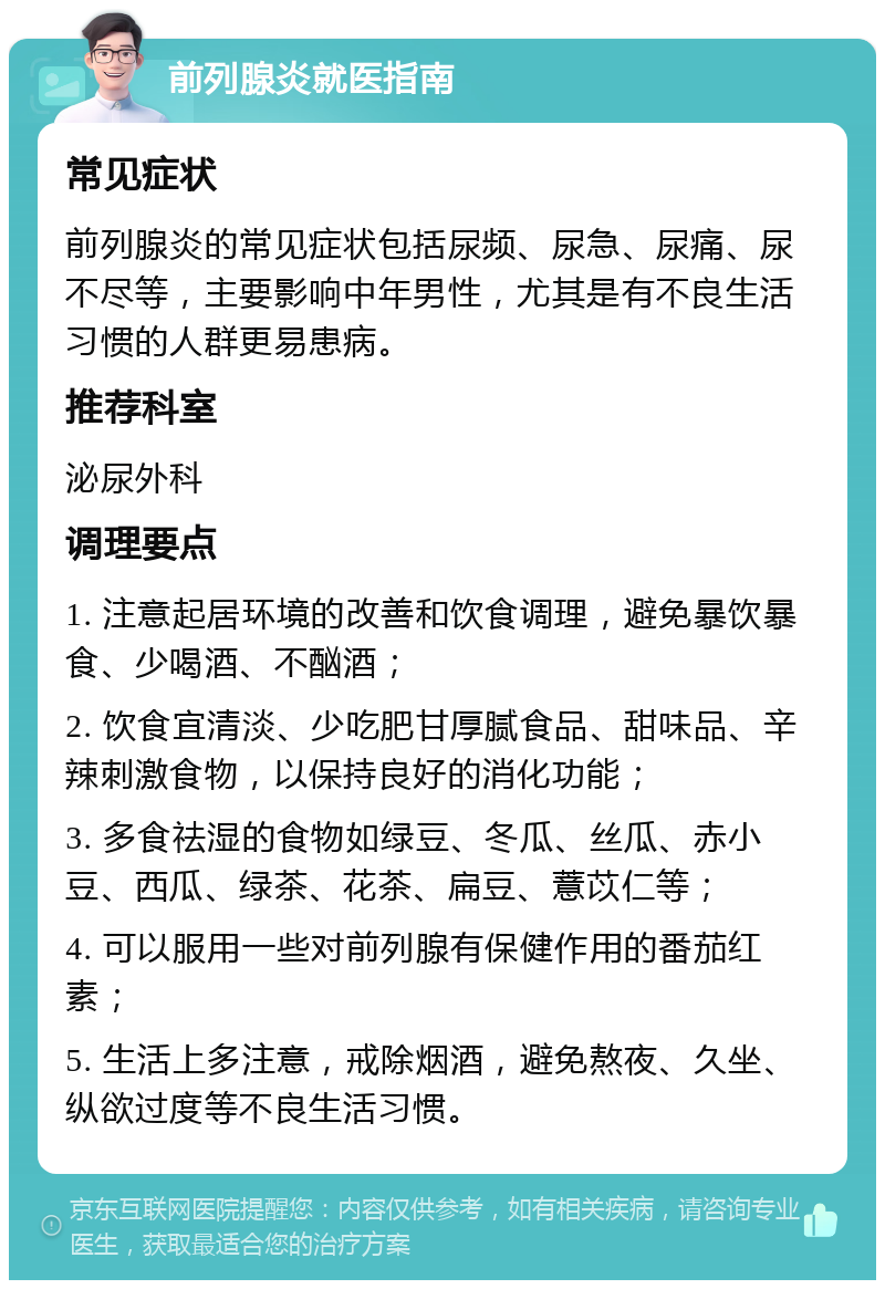 前列腺炎就医指南 常见症状 前列腺炎的常见症状包括尿频、尿急、尿痛、尿不尽等，主要影响中年男性，尤其是有不良生活习惯的人群更易患病。 推荐科室 泌尿外科 调理要点 1. 注意起居环境的改善和饮食调理，避免暴饮暴食、少喝酒、不酗酒； 2. 饮食宜清淡、少吃肥甘厚腻食品、甜味品、辛辣刺激食物，以保持良好的消化功能； 3. 多食祛湿的食物如绿豆、冬瓜、丝瓜、赤小豆、西瓜、绿茶、花茶、扁豆、薏苡仁等； 4. 可以服用一些对前列腺有保健作用的番茄红素； 5. 生活上多注意，戒除烟酒，避免熬夜、久坐、纵欲过度等不良生活习惯。