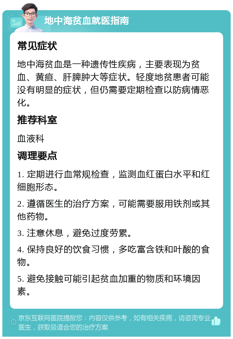 地中海贫血就医指南 常见症状 地中海贫血是一种遗传性疾病，主要表现为贫血、黄疸、肝脾肿大等症状。轻度地贫患者可能没有明显的症状，但仍需要定期检查以防病情恶化。 推荐科室 血液科 调理要点 1. 定期进行血常规检查，监测血红蛋白水平和红细胞形态。 2. 遵循医生的治疗方案，可能需要服用铁剂或其他药物。 3. 注意休息，避免过度劳累。 4. 保持良好的饮食习惯，多吃富含铁和叶酸的食物。 5. 避免接触可能引起贫血加重的物质和环境因素。