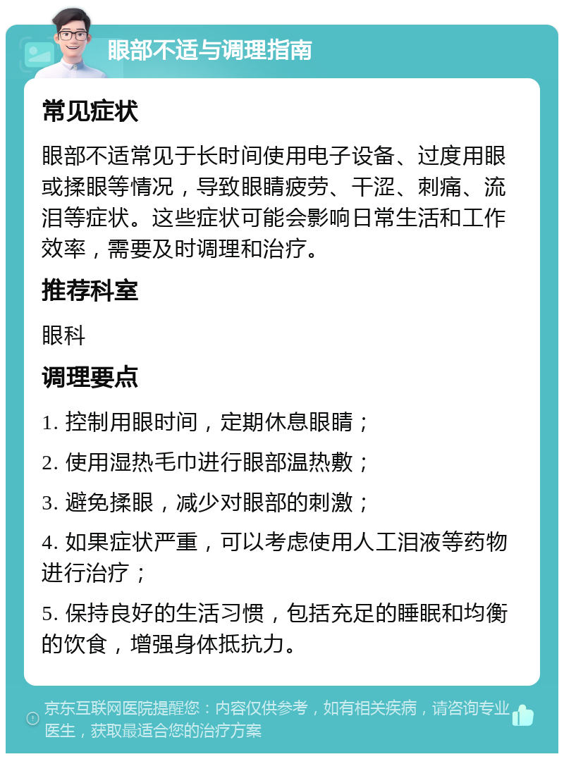 眼部不适与调理指南 常见症状 眼部不适常见于长时间使用电子设备、过度用眼或揉眼等情况，导致眼睛疲劳、干涩、刺痛、流泪等症状。这些症状可能会影响日常生活和工作效率，需要及时调理和治疗。 推荐科室 眼科 调理要点 1. 控制用眼时间，定期休息眼睛； 2. 使用湿热毛巾进行眼部温热敷； 3. 避免揉眼，减少对眼部的刺激； 4. 如果症状严重，可以考虑使用人工泪液等药物进行治疗； 5. 保持良好的生活习惯，包括充足的睡眠和均衡的饮食，增强身体抵抗力。