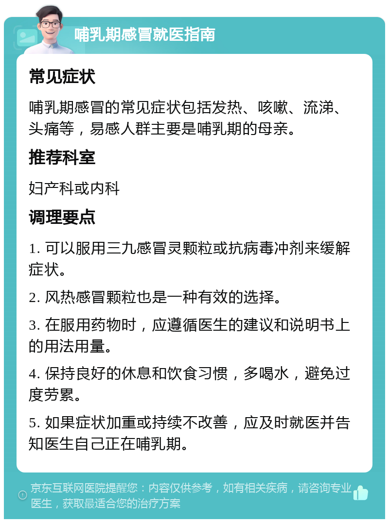 哺乳期感冒就医指南 常见症状 哺乳期感冒的常见症状包括发热、咳嗽、流涕、头痛等，易感人群主要是哺乳期的母亲。 推荐科室 妇产科或内科 调理要点 1. 可以服用三九感冒灵颗粒或抗病毒冲剂来缓解症状。 2. 风热感冒颗粒也是一种有效的选择。 3. 在服用药物时，应遵循医生的建议和说明书上的用法用量。 4. 保持良好的休息和饮食习惯，多喝水，避免过度劳累。 5. 如果症状加重或持续不改善，应及时就医并告知医生自己正在哺乳期。