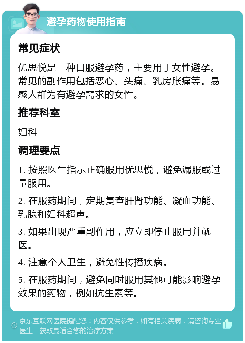 避孕药物使用指南 常见症状 优思悦是一种口服避孕药，主要用于女性避孕。常见的副作用包括恶心、头痛、乳房胀痛等。易感人群为有避孕需求的女性。 推荐科室 妇科 调理要点 1. 按照医生指示正确服用优思悦，避免漏服或过量服用。 2. 在服药期间，定期复查肝肾功能、凝血功能、乳腺和妇科超声。 3. 如果出现严重副作用，应立即停止服用并就医。 4. 注意个人卫生，避免性传播疾病。 5. 在服药期间，避免同时服用其他可能影响避孕效果的药物，例如抗生素等。