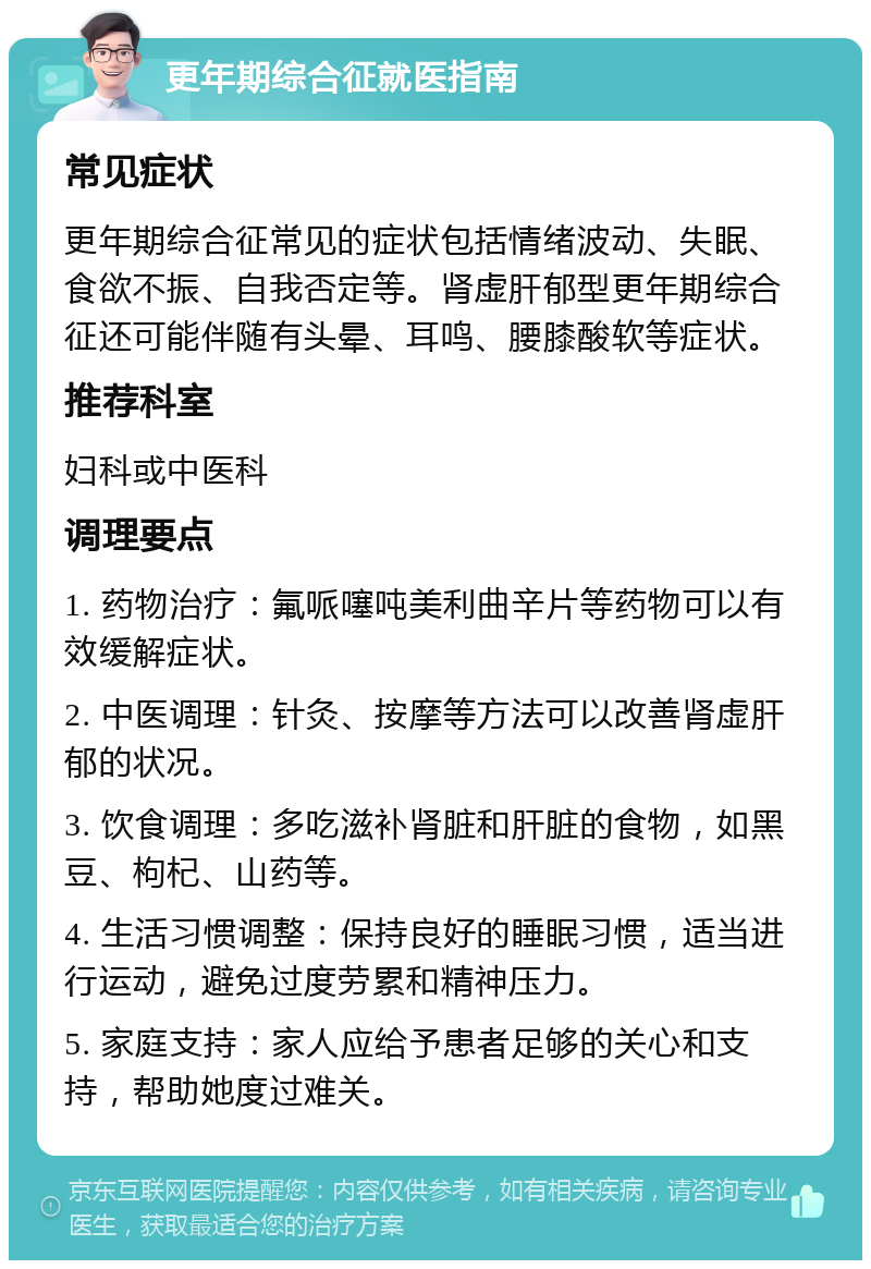 更年期综合征就医指南 常见症状 更年期综合征常见的症状包括情绪波动、失眠、食欲不振、自我否定等。肾虚肝郁型更年期综合征还可能伴随有头晕、耳鸣、腰膝酸软等症状。 推荐科室 妇科或中医科 调理要点 1. 药物治疗：氟哌噻吨美利曲辛片等药物可以有效缓解症状。 2. 中医调理：针灸、按摩等方法可以改善肾虚肝郁的状况。 3. 饮食调理：多吃滋补肾脏和肝脏的食物，如黑豆、枸杞、山药等。 4. 生活习惯调整：保持良好的睡眠习惯，适当进行运动，避免过度劳累和精神压力。 5. 家庭支持：家人应给予患者足够的关心和支持，帮助她度过难关。