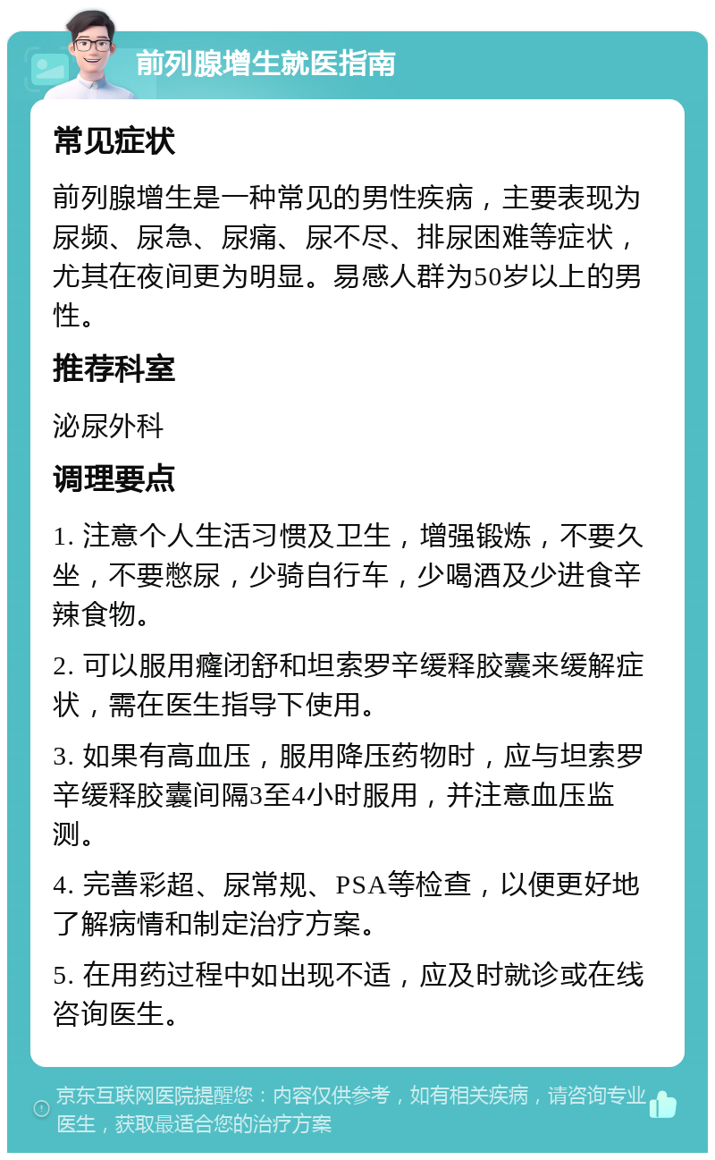 前列腺增生就医指南 常见症状 前列腺增生是一种常见的男性疾病，主要表现为尿频、尿急、尿痛、尿不尽、排尿困难等症状，尤其在夜间更为明显。易感人群为50岁以上的男性。 推荐科室 泌尿外科 调理要点 1. 注意个人生活习惯及卫生，增强锻炼，不要久坐，不要憋尿，少骑自行车，少喝酒及少进食辛辣食物。 2. 可以服用癃闭舒和坦索罗辛缓释胶囊来缓解症状，需在医生指导下使用。 3. 如果有高血压，服用降压药物时，应与坦索罗辛缓释胶囊间隔3至4小时服用，并注意血压监测。 4. 完善彩超、尿常规、PSA等检查，以便更好地了解病情和制定治疗方案。 5. 在用药过程中如出现不适，应及时就诊或在线咨询医生。