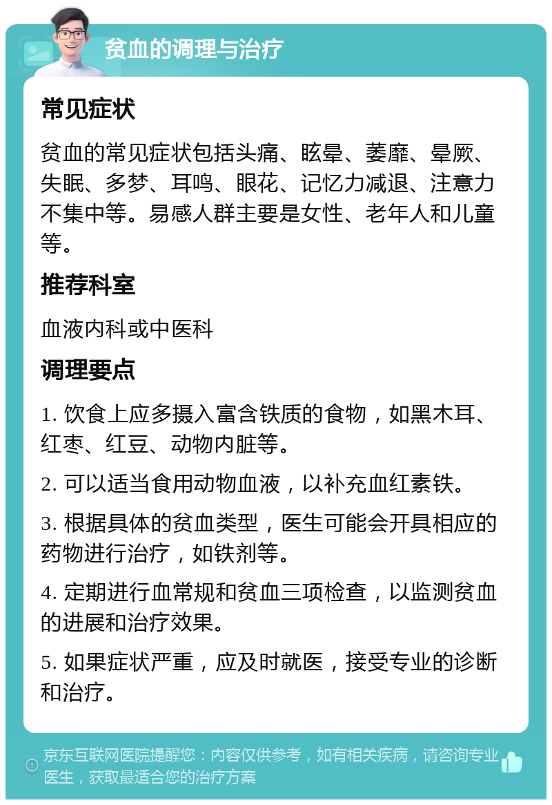 贫血的调理与治疗 常见症状 贫血的常见症状包括头痛、眩晕、萎靡、晕厥、失眠、多梦、耳鸣、眼花、记忆力减退、注意力不集中等。易感人群主要是女性、老年人和儿童等。 推荐科室 血液内科或中医科 调理要点 1. 饮食上应多摄入富含铁质的食物，如黑木耳、红枣、红豆、动物内脏等。 2. 可以适当食用动物血液，以补充血红素铁。 3. 根据具体的贫血类型，医生可能会开具相应的药物进行治疗，如铁剂等。 4. 定期进行血常规和贫血三项检查，以监测贫血的进展和治疗效果。 5. 如果症状严重，应及时就医，接受专业的诊断和治疗。