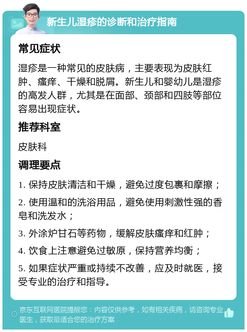 新生儿湿疹的诊断和治疗指南 常见症状 湿疹是一种常见的皮肤病，主要表现为皮肤红肿、瘙痒、干燥和脱屑。新生儿和婴幼儿是湿疹的高发人群，尤其是在面部、颈部和四肢等部位容易出现症状。 推荐科室 皮肤科 调理要点 1. 保持皮肤清洁和干燥，避免过度包裹和摩擦； 2. 使用温和的洗浴用品，避免使用刺激性强的香皂和洗发水； 3. 外涂炉甘石等药物，缓解皮肤瘙痒和红肿； 4. 饮食上注意避免过敏原，保持营养均衡； 5. 如果症状严重或持续不改善，应及时就医，接受专业的治疗和指导。