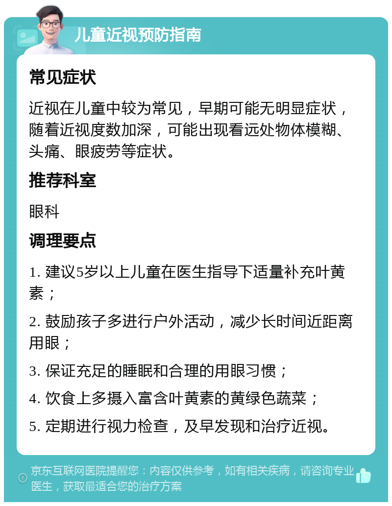 儿童近视预防指南 常见症状 近视在儿童中较为常见，早期可能无明显症状，随着近视度数加深，可能出现看远处物体模糊、头痛、眼疲劳等症状。 推荐科室 眼科 调理要点 1. 建议5岁以上儿童在医生指导下适量补充叶黄素； 2. 鼓励孩子多进行户外活动，减少长时间近距离用眼； 3. 保证充足的睡眠和合理的用眼习惯； 4. 饮食上多摄入富含叶黄素的黄绿色蔬菜； 5. 定期进行视力检查，及早发现和治疗近视。