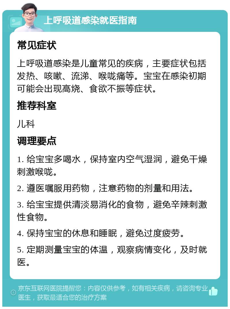 上呼吸道感染就医指南 常见症状 上呼吸道感染是儿童常见的疾病，主要症状包括发热、咳嗽、流涕、喉咙痛等。宝宝在感染初期可能会出现高烧、食欲不振等症状。 推荐科室 儿科 调理要点 1. 给宝宝多喝水，保持室内空气湿润，避免干燥刺激喉咙。 2. 遵医嘱服用药物，注意药物的剂量和用法。 3. 给宝宝提供清淡易消化的食物，避免辛辣刺激性食物。 4. 保持宝宝的休息和睡眠，避免过度疲劳。 5. 定期测量宝宝的体温，观察病情变化，及时就医。