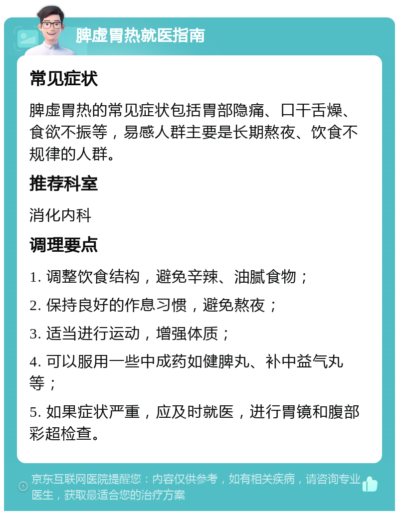 脾虚胃热就医指南 常见症状 脾虚胃热的常见症状包括胃部隐痛、口干舌燥、食欲不振等，易感人群主要是长期熬夜、饮食不规律的人群。 推荐科室 消化内科 调理要点 1. 调整饮食结构，避免辛辣、油腻食物； 2. 保持良好的作息习惯，避免熬夜； 3. 适当进行运动，增强体质； 4. 可以服用一些中成药如健脾丸、补中益气丸等； 5. 如果症状严重，应及时就医，进行胃镜和腹部彩超检查。