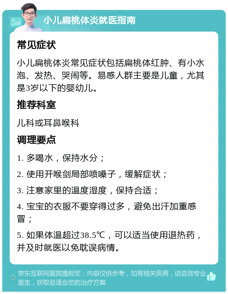 小儿扁桃体炎就医指南 常见症状 小儿扁桃体炎常见症状包括扁桃体红肿、有小水泡、发热、哭闹等。易感人群主要是儿童，尤其是3岁以下的婴幼儿。 推荐科室 儿科或耳鼻喉科 调理要点 1. 多喝水，保持水分； 2. 使用开喉剑局部喷嗓子，缓解症状； 3. 注意家里的温度湿度，保持合适； 4. 宝宝的衣服不要穿得过多，避免出汗加重感冒； 5. 如果体温超过38.5℃，可以适当使用退热药，并及时就医以免耽误病情。