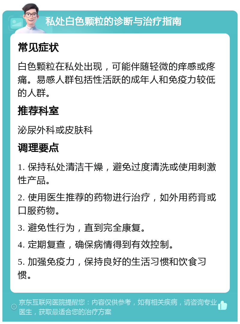 私处白色颗粒的诊断与治疗指南 常见症状 白色颗粒在私处出现，可能伴随轻微的痒感或疼痛。易感人群包括性活跃的成年人和免疫力较低的人群。 推荐科室 泌尿外科或皮肤科 调理要点 1. 保持私处清洁干燥，避免过度清洗或使用刺激性产品。 2. 使用医生推荐的药物进行治疗，如外用药膏或口服药物。 3. 避免性行为，直到完全康复。 4. 定期复查，确保病情得到有效控制。 5. 加强免疫力，保持良好的生活习惯和饮食习惯。