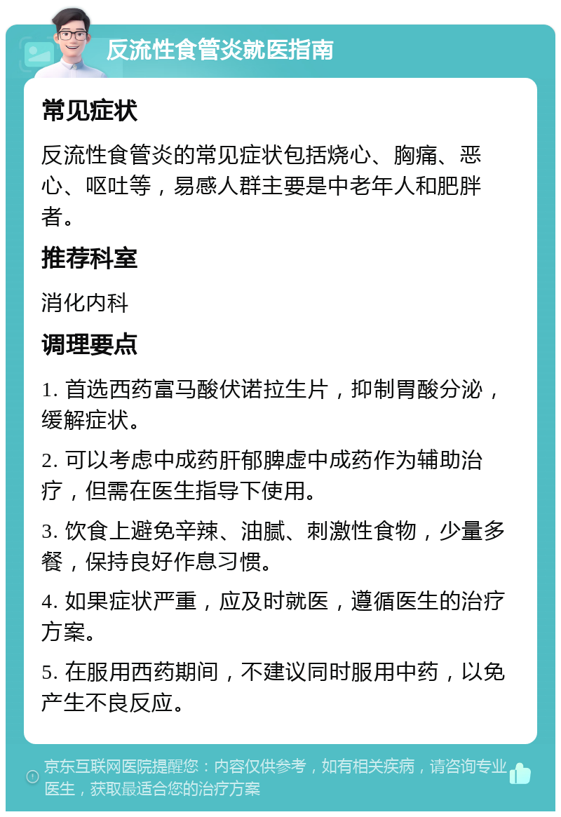 反流性食管炎就医指南 常见症状 反流性食管炎的常见症状包括烧心、胸痛、恶心、呕吐等，易感人群主要是中老年人和肥胖者。 推荐科室 消化内科 调理要点 1. 首选西药富马酸伏诺拉生片，抑制胃酸分泌，缓解症状。 2. 可以考虑中成药肝郁脾虚中成药作为辅助治疗，但需在医生指导下使用。 3. 饮食上避免辛辣、油腻、刺激性食物，少量多餐，保持良好作息习惯。 4. 如果症状严重，应及时就医，遵循医生的治疗方案。 5. 在服用西药期间，不建议同时服用中药，以免产生不良反应。