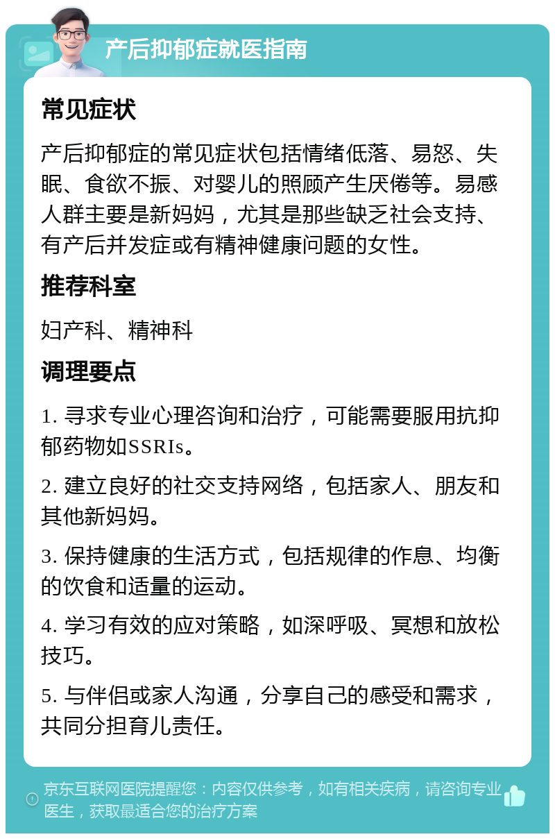 产后抑郁症就医指南 常见症状 产后抑郁症的常见症状包括情绪低落、易怒、失眠、食欲不振、对婴儿的照顾产生厌倦等。易感人群主要是新妈妈，尤其是那些缺乏社会支持、有产后并发症或有精神健康问题的女性。 推荐科室 妇产科、精神科 调理要点 1. 寻求专业心理咨询和治疗，可能需要服用抗抑郁药物如SSRIs。 2. 建立良好的社交支持网络，包括家人、朋友和其他新妈妈。 3. 保持健康的生活方式，包括规律的作息、均衡的饮食和适量的运动。 4. 学习有效的应对策略，如深呼吸、冥想和放松技巧。 5. 与伴侣或家人沟通，分享自己的感受和需求，共同分担育儿责任。