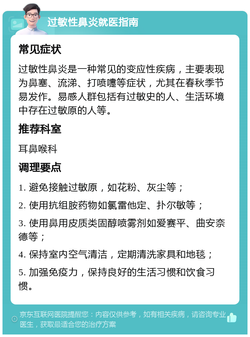 过敏性鼻炎就医指南 常见症状 过敏性鼻炎是一种常见的变应性疾病，主要表现为鼻塞、流涕、打喷嚏等症状，尤其在春秋季节易发作。易感人群包括有过敏史的人、生活环境中存在过敏原的人等。 推荐科室 耳鼻喉科 调理要点 1. 避免接触过敏原，如花粉、灰尘等； 2. 使用抗组胺药物如氯雷他定、扑尔敏等； 3. 使用鼻用皮质类固醇喷雾剂如爱赛平、曲安奈德等； 4. 保持室内空气清洁，定期清洗家具和地毯； 5. 加强免疫力，保持良好的生活习惯和饮食习惯。