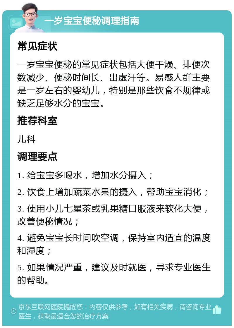 一岁宝宝便秘调理指南 常见症状 一岁宝宝便秘的常见症状包括大便干燥、排便次数减少、便秘时间长、出虚汗等。易感人群主要是一岁左右的婴幼儿，特别是那些饮食不规律或缺乏足够水分的宝宝。 推荐科室 儿科 调理要点 1. 给宝宝多喝水，增加水分摄入； 2. 饮食上增加蔬菜水果的摄入，帮助宝宝消化； 3. 使用小儿七星茶或乳果糖口服液来软化大便，改善便秘情况； 4. 避免宝宝长时间吹空调，保持室内适宜的温度和湿度； 5. 如果情况严重，建议及时就医，寻求专业医生的帮助。