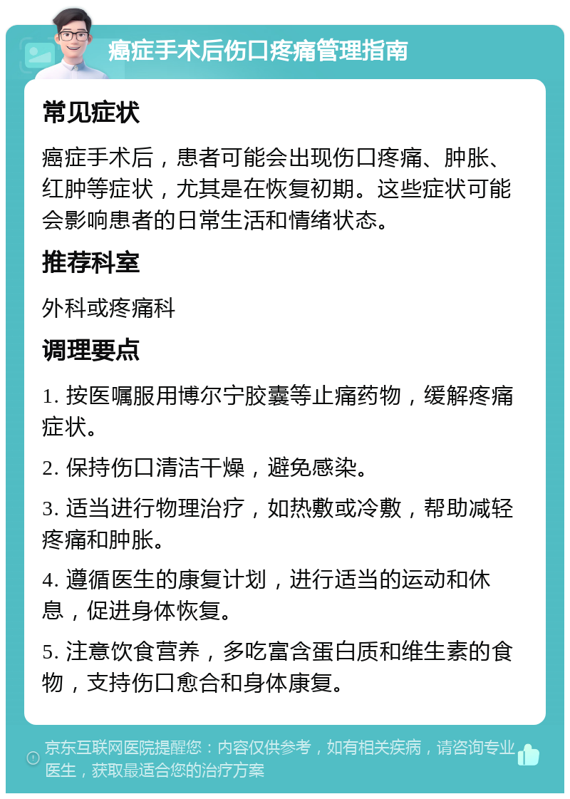 癌症手术后伤口疼痛管理指南 常见症状 癌症手术后，患者可能会出现伤口疼痛、肿胀、红肿等症状，尤其是在恢复初期。这些症状可能会影响患者的日常生活和情绪状态。 推荐科室 外科或疼痛科 调理要点 1. 按医嘱服用博尔宁胶囊等止痛药物，缓解疼痛症状。 2. 保持伤口清洁干燥，避免感染。 3. 适当进行物理治疗，如热敷或冷敷，帮助减轻疼痛和肿胀。 4. 遵循医生的康复计划，进行适当的运动和休息，促进身体恢复。 5. 注意饮食营养，多吃富含蛋白质和维生素的食物，支持伤口愈合和身体康复。