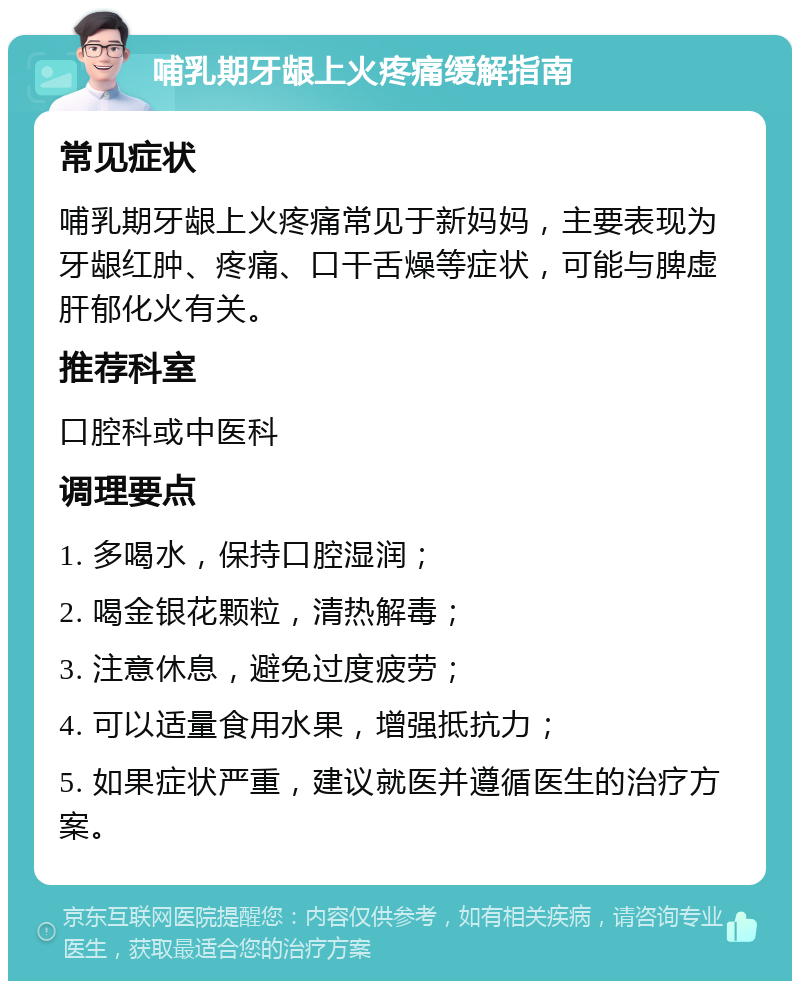 哺乳期牙龈上火疼痛缓解指南 常见症状 哺乳期牙龈上火疼痛常见于新妈妈，主要表现为牙龈红肿、疼痛、口干舌燥等症状，可能与脾虚肝郁化火有关。 推荐科室 口腔科或中医科 调理要点 1. 多喝水，保持口腔湿润； 2. 喝金银花颗粒，清热解毒； 3. 注意休息，避免过度疲劳； 4. 可以适量食用水果，增强抵抗力； 5. 如果症状严重，建议就医并遵循医生的治疗方案。