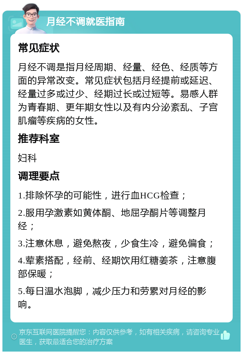 月经不调就医指南 常见症状 月经不调是指月经周期、经量、经色、经质等方面的异常改变。常见症状包括月经提前或延迟、经量过多或过少、经期过长或过短等。易感人群为青春期、更年期女性以及有内分泌紊乱、子宫肌瘤等疾病的女性。 推荐科室 妇科 调理要点 1.排除怀孕的可能性，进行血HCG检查； 2.服用孕激素如黄体酮、地屈孕酮片等调整月经； 3.注意休息，避免熬夜，少食生冷，避免偏食； 4.荤素搭配，经前、经期饮用红糖姜茶，注意腹部保暖； 5.每日温水泡脚，减少压力和劳累对月经的影响。