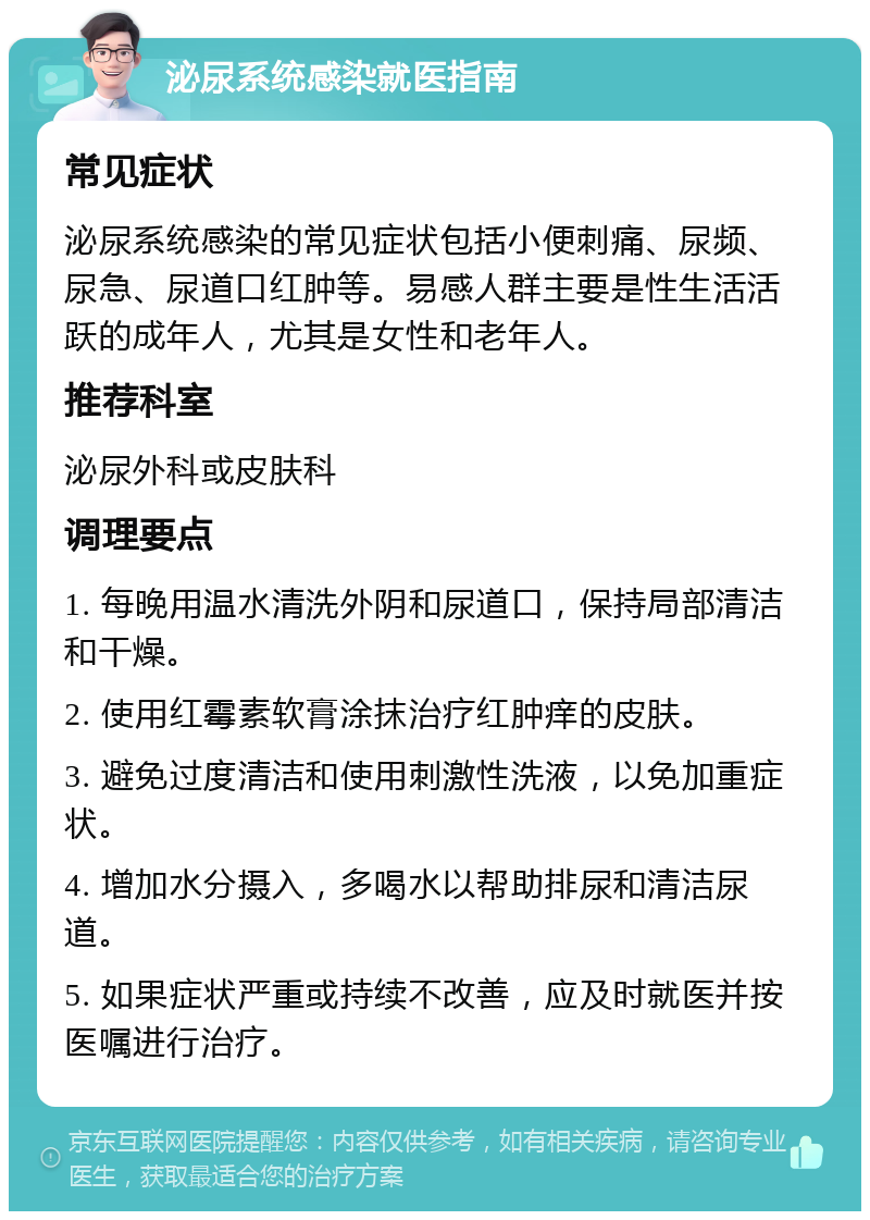 泌尿系统感染就医指南 常见症状 泌尿系统感染的常见症状包括小便刺痛、尿频、尿急、尿道口红肿等。易感人群主要是性生活活跃的成年人，尤其是女性和老年人。 推荐科室 泌尿外科或皮肤科 调理要点 1. 每晚用温水清洗外阴和尿道口，保持局部清洁和干燥。 2. 使用红霉素软膏涂抹治疗红肿痒的皮肤。 3. 避免过度清洁和使用刺激性洗液，以免加重症状。 4. 增加水分摄入，多喝水以帮助排尿和清洁尿道。 5. 如果症状严重或持续不改善，应及时就医并按医嘱进行治疗。