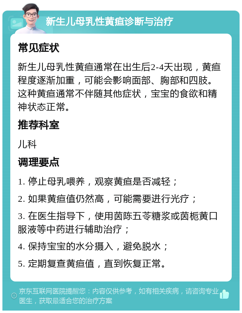 新生儿母乳性黄疸诊断与治疗 常见症状 新生儿母乳性黄疸通常在出生后2-4天出现，黄疸程度逐渐加重，可能会影响面部、胸部和四肢。这种黄疸通常不伴随其他症状，宝宝的食欲和精神状态正常。 推荐科室 儿科 调理要点 1. 停止母乳喂养，观察黄疸是否减轻； 2. 如果黄疸值仍然高，可能需要进行光疗； 3. 在医生指导下，使用茵陈五苓糖浆或茵栀黄口服液等中药进行辅助治疗； 4. 保持宝宝的水分摄入，避免脱水； 5. 定期复查黄疸值，直到恢复正常。