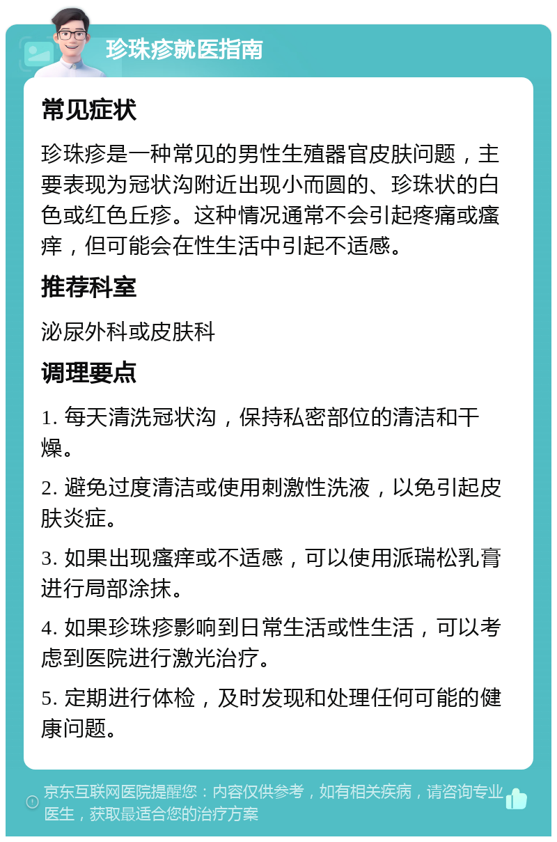 珍珠疹就医指南 常见症状 珍珠疹是一种常见的男性生殖器官皮肤问题，主要表现为冠状沟附近出现小而圆的、珍珠状的白色或红色丘疹。这种情况通常不会引起疼痛或瘙痒，但可能会在性生活中引起不适感。 推荐科室 泌尿外科或皮肤科 调理要点 1. 每天清洗冠状沟，保持私密部位的清洁和干燥。 2. 避免过度清洁或使用刺激性洗液，以免引起皮肤炎症。 3. 如果出现瘙痒或不适感，可以使用派瑞松乳膏进行局部涂抹。 4. 如果珍珠疹影响到日常生活或性生活，可以考虑到医院进行激光治疗。 5. 定期进行体检，及时发现和处理任何可能的健康问题。