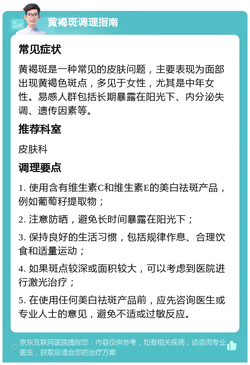 黄褐斑调理指南 常见症状 黄褐斑是一种常见的皮肤问题，主要表现为面部出现黄褐色斑点，多见于女性，尤其是中年女性。易感人群包括长期暴露在阳光下、内分泌失调、遗传因素等。 推荐科室 皮肤科 调理要点 1. 使用含有维生素C和维生素E的美白祛斑产品，例如葡萄籽提取物； 2. 注意防晒，避免长时间暴露在阳光下； 3. 保持良好的生活习惯，包括规律作息、合理饮食和适量运动； 4. 如果斑点较深或面积较大，可以考虑到医院进行激光治疗； 5. 在使用任何美白祛斑产品前，应先咨询医生或专业人士的意见，避免不适或过敏反应。